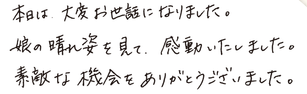 本日は大変お世話になりました。娘の晴れ姿を見て、感動いたしました。素敵な機会をありがとうございました。