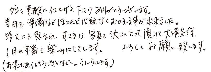 娘を素敵に仕上げて下さりありがとうござます。当日も準備などほとんど心配なくむかえる事が出来ました。晴天にも恵まれすてきな写真も沢山とって頂けて大満足です。1月の本番も楽しみにしています。よろしくお願い致します。 (お花もありがとうございました。ウルウルです。)