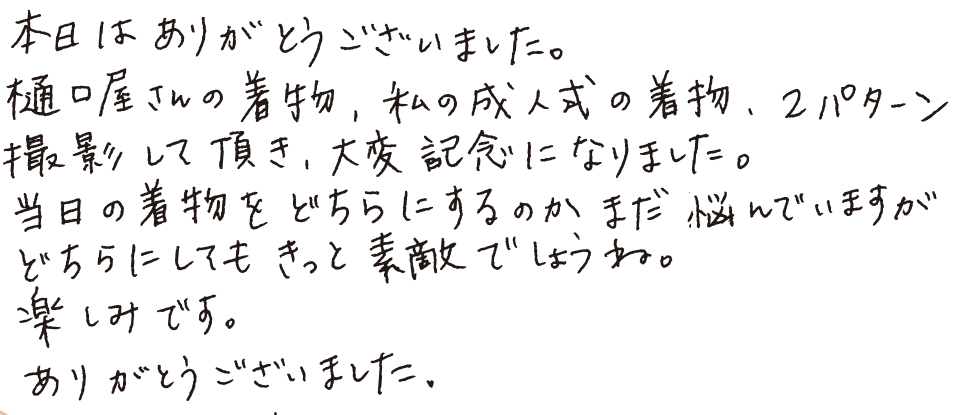 本日はありがとうございました。樋口屋さんの着物、私の成人式の着物、2パターン撮影して頂き、大変記念になりました。当日の着物をどちらにするのかまだ悩んでいますがどちらにしてもきっと素敵でしょうね。楽しみです。ありがとうございました。