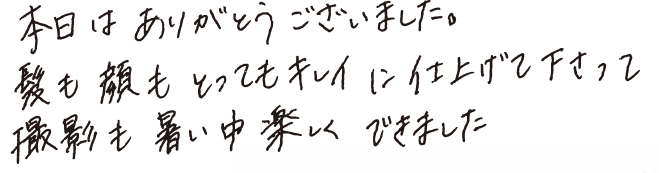 本日はありがとうございました。髪も顔もとってもキレイに仕上げて下さって撮影も暑い中楽しくできました。