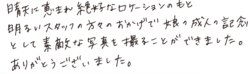 晴天に恵まれ絶好なロケーションのもと明るいスタッフの方々のおかげで娘の成人の記念として素敵な写真を撮ることができました。ありがとうございました。