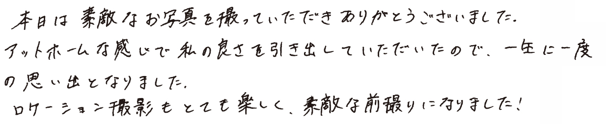 本日は素敵なお写真を撮っていただきありがとうございました。アットホームな感じで私の良さを引き出していただいたので、一生に一度 の思い出となりました。ロケーション撮影もとても楽しく、素敵な前撮りになりました！