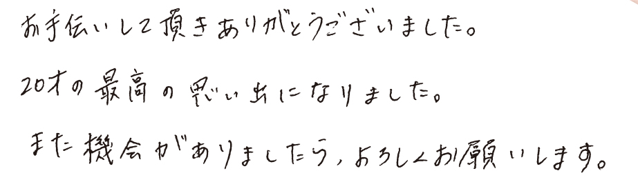 お手伝いして頂きありがとうございました。20才の最高の思い出になりました。また機会がありましたら、よろしくお願いします。