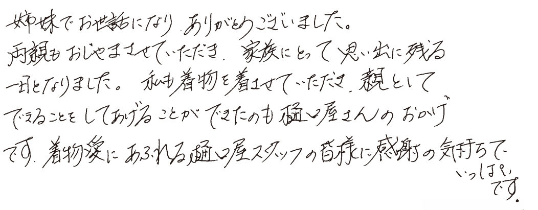 姉妹でお世話になり、ありがとうございました。両親もおじゃまさせていただき、家族にとって思い出に残る一日となりました。私も着物を着させていただき、親としてできることをしておげることができたのも樋口屋さんのおかげです。着物愛にあるれる樋口屋スタッフの皆様に感謝の気持ちでいっぱいです。