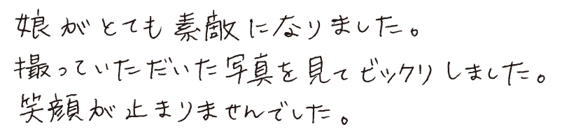 娘がとても素敵になりました。撮っていただいた写真を見てビックリしました。笑顔が止まりませんでした。