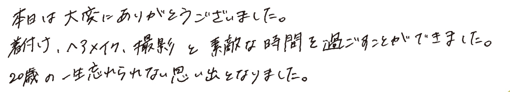 本日は大変にありがとうございました。着付け、ヘアメイク、撮影と素敵な時間を過ごすことできました。20歳の一生忘れられない思い出となりました。