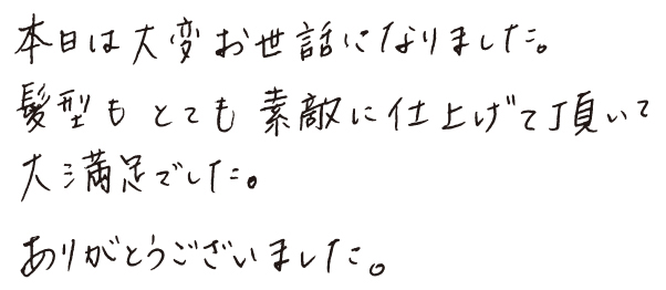 本日は大変お世話になりました。 髪型もとても素敵に仕上げて頂いて大満足でした。ありがとうございました。