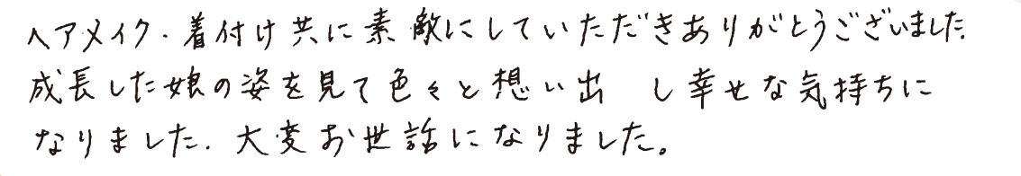 へアメイク・着付け共に素敵にしていただきありがとうございました。成長した娘の姿を見て色々と想い出し幸せな気持ちになりました。大変お世話になりました。