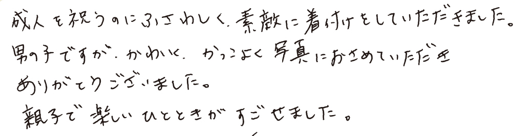 成人を祝うのにふさわしく、素敵に着付けをしていただきました。男の子ですが、かわいく、かっこよく写真におさめていただきありがとうございました。親子で楽しいひとときがすごせました。