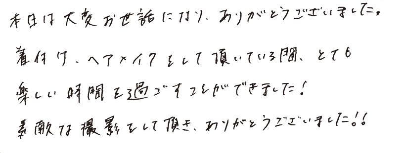 本日は大変お世話になり、ありがとうございました。着付け、ヘアメイクをして頂いている間、とても楽しい時間を過ごすことができました！素敵な撮影をして頂き、ありがとうございました！！