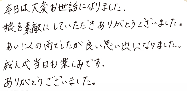 本日は大変お世話になりました。娘を素敵にしていただきありがとうこざいました。 あいにくの雨でしたが良い思い出になりました。成人式当日も楽しみです。ありがとうございました。 