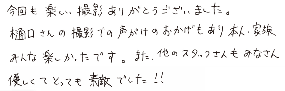 今回も楽しい撮影ありがとうございました。樋口さんの撮影での声がけのおかげもあり、本人、家族みんな楽しかったです。また、他のスタッフさんもみなさん優しくてとっても素敵でした！！