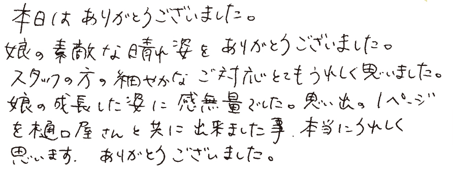 本日はありがとうございました。娘の素敵な晴れ姿をありかとうございました。スタッフの方の細やかなご対応とてもうれしく思いました。娘の成長した姿に感無量でした。思い出の1ページを樋口屋さんと共に出来ました事、本当にうれしく思います。ありがとうございました。