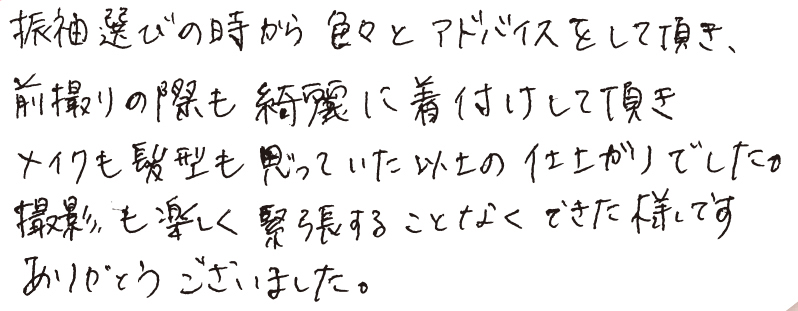 振袖選びの時から色々とアドバイスをして頂き、前撮りの際も綺麗に着付けして頂きメイクも髪型も思っていた以上の仕上かりでした。撮影も楽しく緊張することなくできた様です。ありがとうございました。