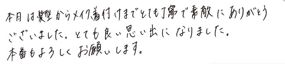 本日は髪型からメイク、着付けまでとても丁寧で素敵にありがとうございました。とても良い思い出になりました。本番もよろしくお願いします。
