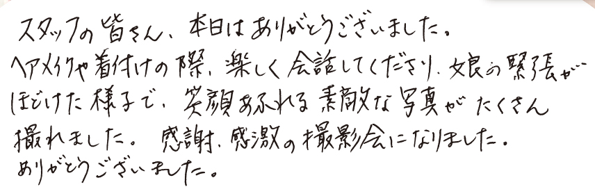 スタッフの皆さん、 本日はありがとうございました。ヘアメイクや着付けの際、楽しく会話してくださり、娘の緊張がほどけた様子で、 笑顔あふれる素敵な写真がたくさん撮れました。 感謝、感激の撮影会になりました。ありがとうございました。